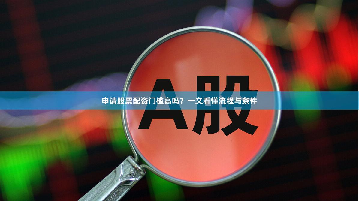 申请股票配资门槛高吗？一文看懂流程与条件