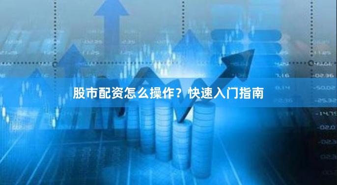 股市配资怎么操作？快速入门指南